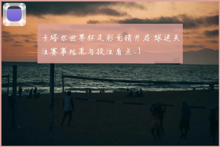 卡塔尔世界杯足彩竞猜开启 球迷关注赛事结果与投注看点_1